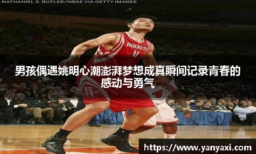 男孩偶遇姚明心潮澎湃梦想成真瞬间记录青春的感动与勇气